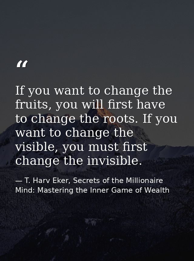 If you want to change the fruits, you will first have to change the roots. If you want to change the visible, you must f — T. Harv Eker, Secrets of the Millionaire Mind: Mastering the Inner Game of Wealth