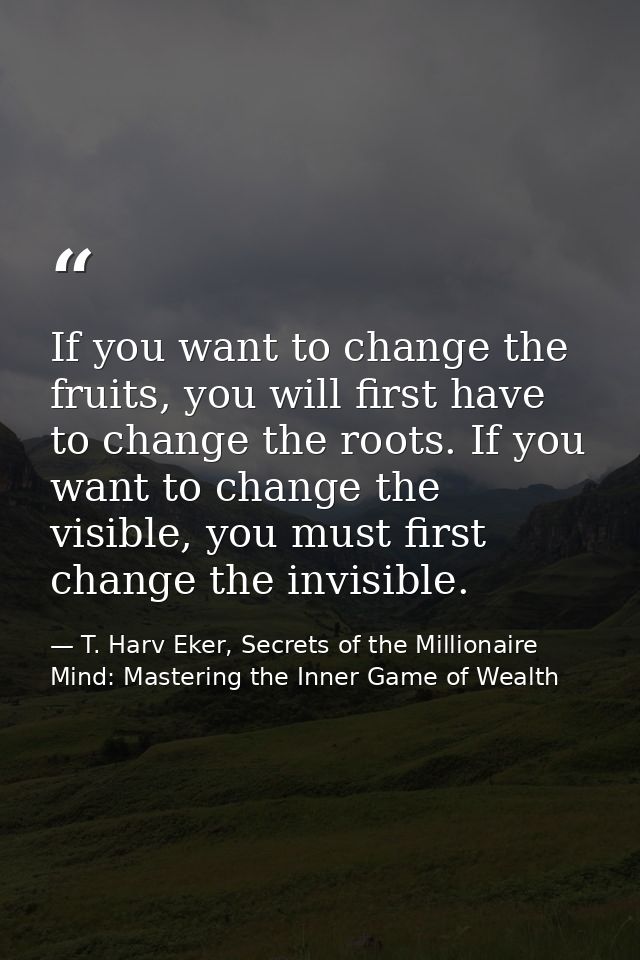 If you want to change the fruits, you will first have to change the roots. If you want to change the visible, you must f — T. Harv Eker, Secrets of the Millionaire Mind: Mastering the Inner Game of Wealth