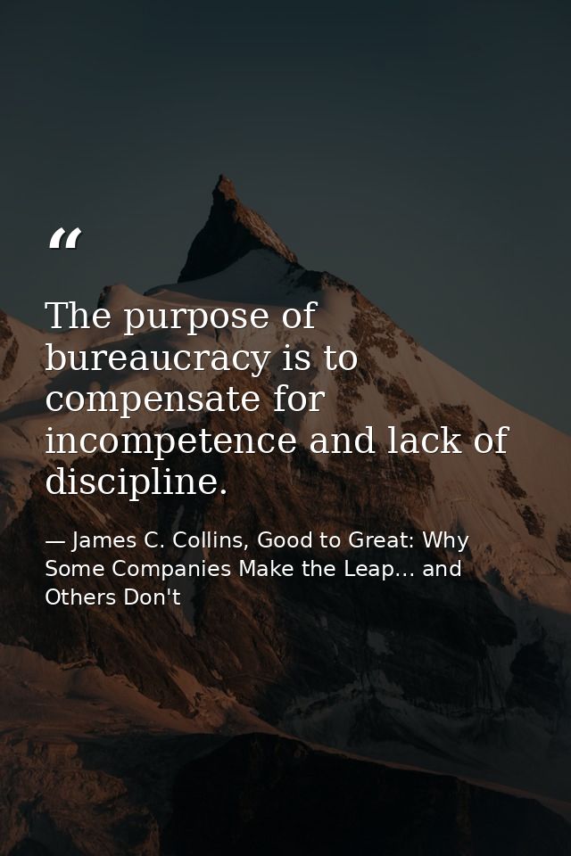 The purpose of bureaucracy is to compensate for incompetence and lack of discipline. — James C. Collins, Good to Great: Why Some Companies Make the Leap... and Others Don't
