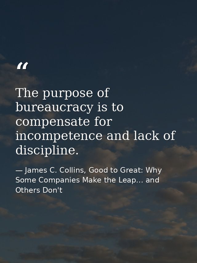The purpose of bureaucracy is to compensate for incompetence and lack of discipline. — James C. Collins, Good to Great: Why Some Companies Make the Leap... and Others Don't