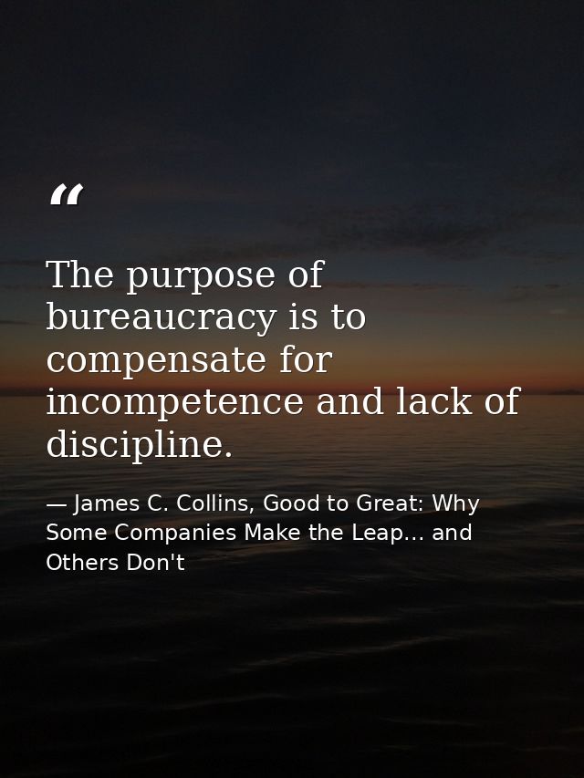 The purpose of bureaucracy is to compensate for incompetence and lack of discipline. — James C. Collins, Good to Great: Why Some Companies Make the Leap... and Others Don't