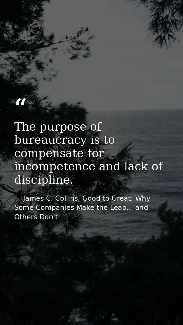 The purpose of bureaucracy is to compensate for incompetence and lack of discipline. — James C. Collins, Good to Great: Why Some Companies Make the Leap... and Others Don't