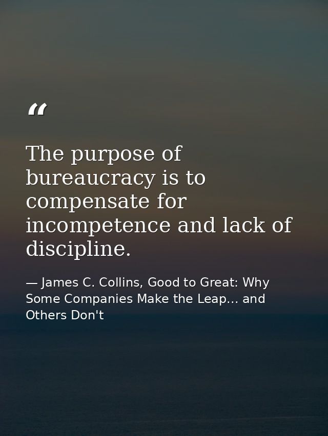 The purpose of bureaucracy is to compensate for incompetence and lack of discipline. — James C. Collins, Good to Great: Why Some Companies Make the Leap... and Others Don't