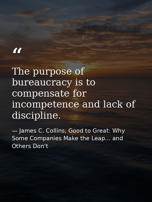 The purpose of bureaucracy is to compensate for incompetence and lack of discipline. — James C. Collins, Good to Great: Why Some Companies Make the Leap... and Others Don't