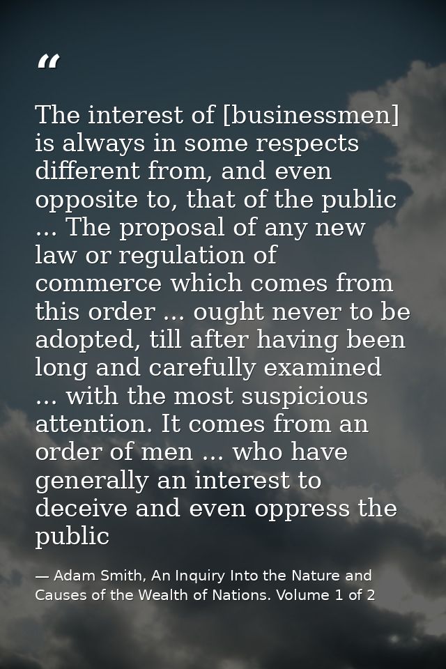 The interest of [businessmen] is always in some respects different from, and even opposite to, that of the public ... Th — Adam Smith, An Inquiry Into the Nature and Causes of the Wealth of Nations. Volume 1 of 2