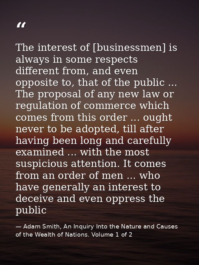 The interest of [businessmen] is always in some respects different from, and even opposite to, that of the public ... Th — Adam Smith, An Inquiry Into the Nature and Causes of the Wealth of Nations. Volume 1 of 2
