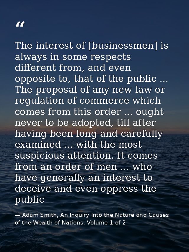 The interest of [businessmen] is always in some respects different from, and even opposite to, that of the public ... Th — Adam Smith, An Inquiry Into the Nature and Causes of the Wealth of Nations. Volume 1 of 2