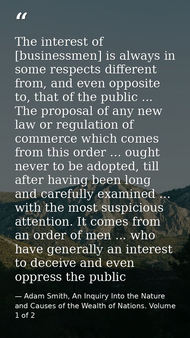 The interest of [businessmen] is always in some respects different from, and even opposite to, that of the public ... Th — Adam Smith, An Inquiry Into the Nature and Causes of the Wealth of Nations. Volume 1 of 2