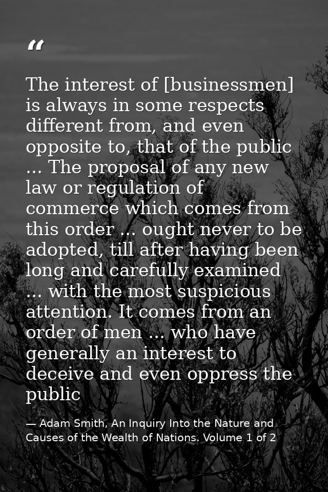 The interest of [businessmen] is always in some respects different from, and even opposite to, that of the public ... Th — Adam Smith, An Inquiry Into the Nature and Causes of the Wealth of Nations. Volume 1 of 2