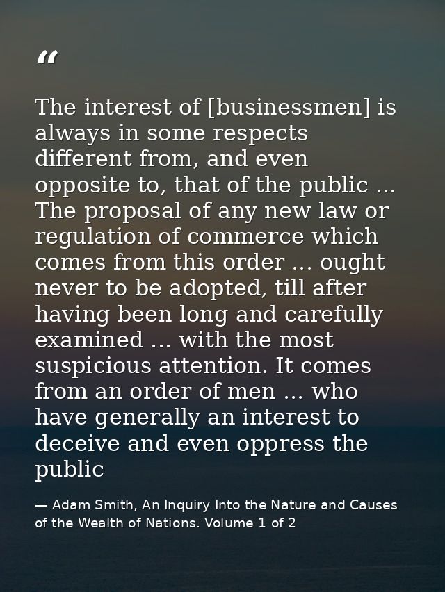 The interest of [businessmen] is always in some respects different from, and even opposite to, that of the public ... Th — Adam Smith, An Inquiry Into the Nature and Causes of the Wealth of Nations. Volume 1 of 2