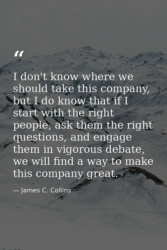 I don't know where we should take this company, but I do know that if I start with the right people, ask them the right  — James C. Collins