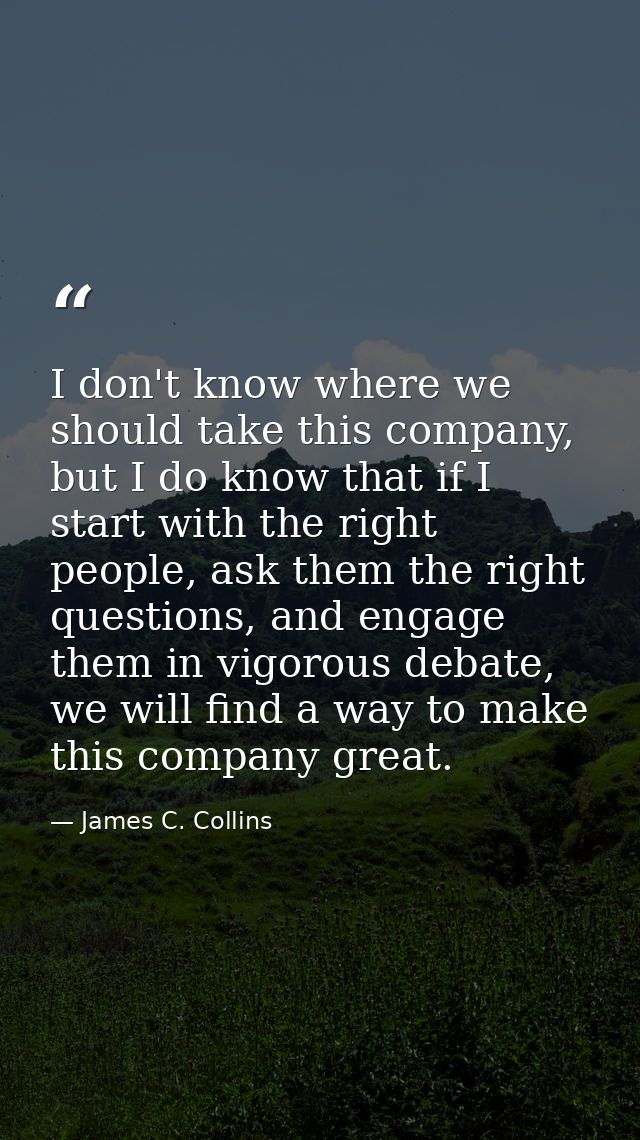 I don't know where we should take this company, but I do know that if I start with the right people, ask them the right  — James C. Collins