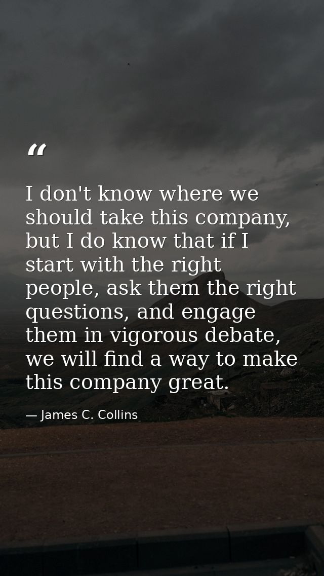 I don't know where we should take this company, but I do know that if I start with the right people, ask them the right  — James C. Collins