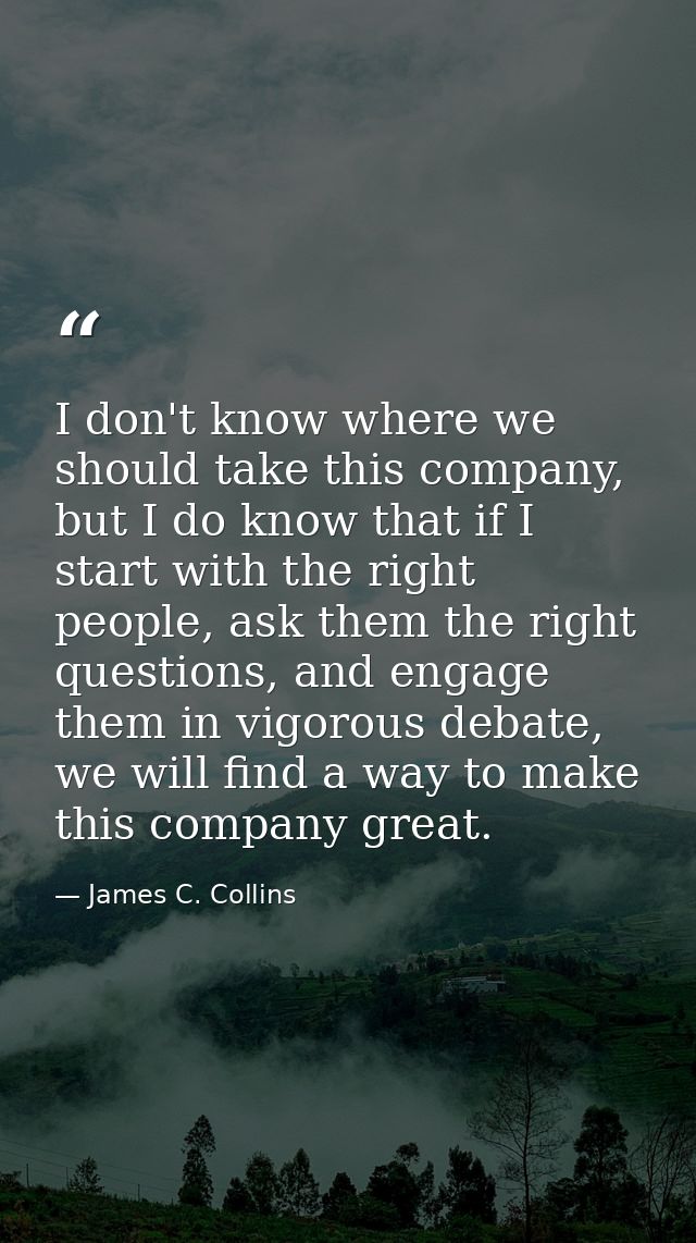 I don't know where we should take this company, but I do know that if I start with the right people, ask them the right  — James C. Collins