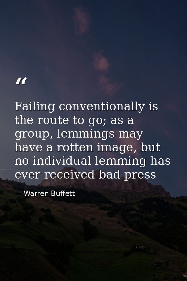 Failing conventionally is the route to go; as a group, lemmings may have a rotten image, but no individual lemming has e — Warren Buffett