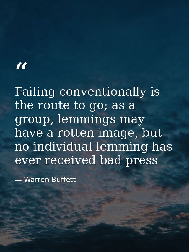 Failing conventionally is the route to go; as a group, lemmings may have a rotten image, but no individual lemming has e — Warren Buffett