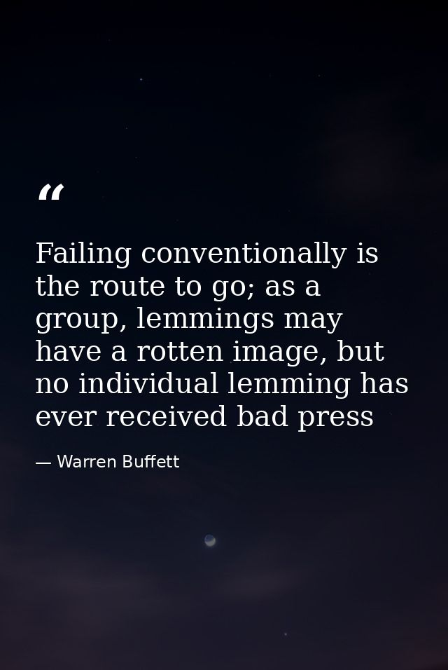 Failing conventionally is the route to go; as a group, lemmings may have a rotten image, but no individual lemming has e — Warren Buffett