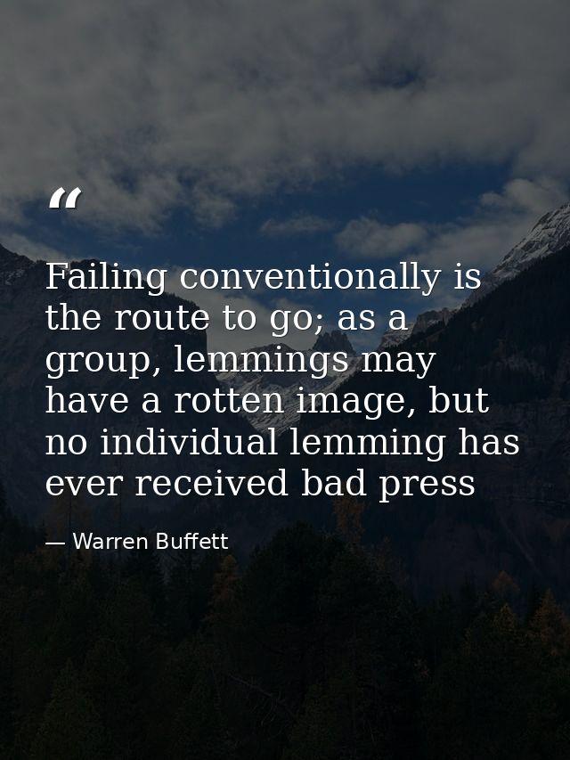 Failing conventionally is the route to go; as a group, lemmings may have a rotten image, but no individual lemming has e — Warren Buffett