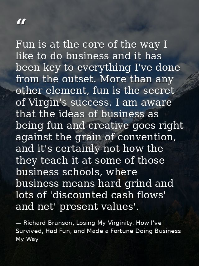 Fun is at the core of the way I like to do business and it has been key to everything I've done from the outset. More th — Richard Branson, Losing My Virginity: How I've Survived, Had Fun, and Made a Fortune Doing Business My Way