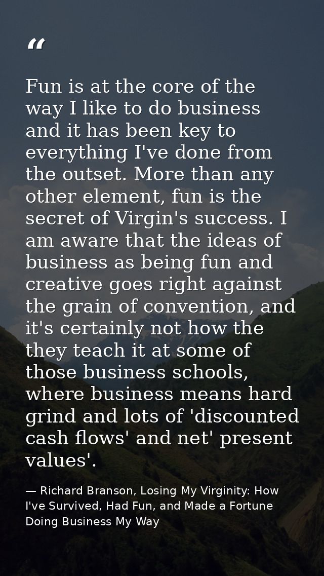 Fun is at the core of the way I like to do business and it has been key to everything I've done from the outset. More th — Richard Branson, Losing My Virginity: How I've Survived, Had Fun, and Made a Fortune Doing Business My Way