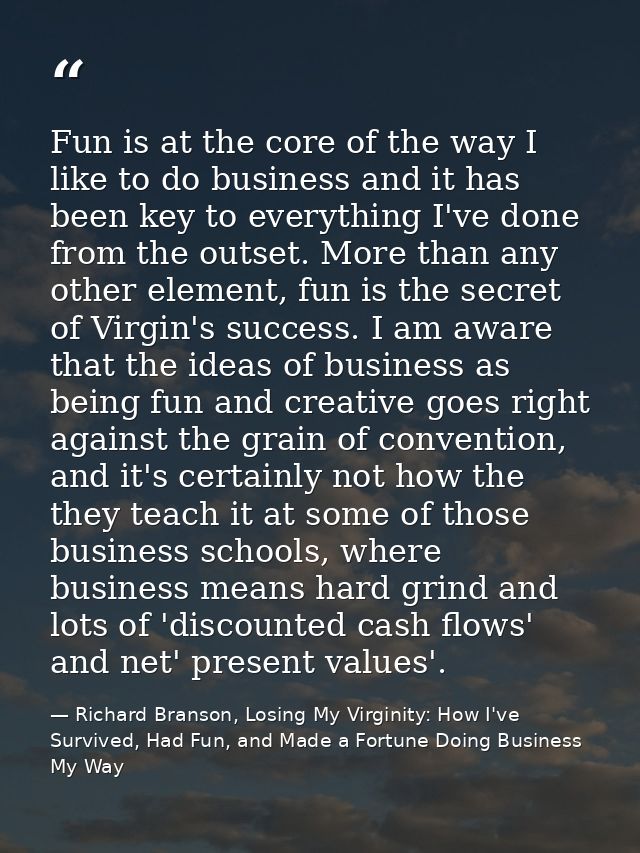 Fun is at the core of the way I like to do business and it has been key to everything I've done from the outset. More th — Richard Branson, Losing My Virginity: How I've Survived, Had Fun, and Made a Fortune Doing Business My Way