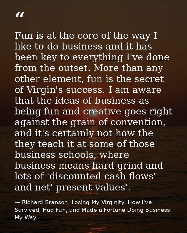 Fun is at the core of the way I like to do business and it has been key to everything I've done from the outset. More th — Richard Branson, Losing My Virginity: How I've Survived, Had Fun, and Made a Fortune Doing Business My Way