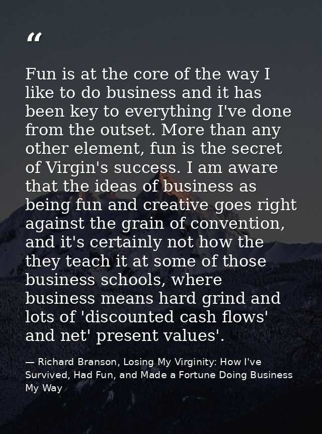 Fun is at the core of the way I like to do business and it has been key to everything I've done from the outset. More th — Richard Branson, Losing My Virginity: How I've Survived, Had Fun, and Made a Fortune Doing Business My Way