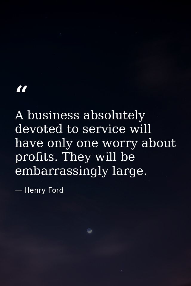 A business absolutely devoted to service will have only one worry about profits. They will be embarrassingly large. — Henry Ford