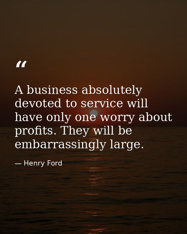 A business absolutely devoted to service will have only one worry about profits. They will be embarrassingly large. — Henry Ford