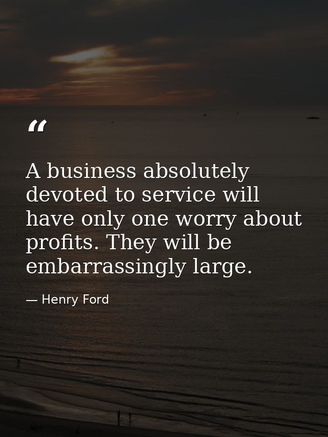 A business absolutely devoted to service will have only one worry about profits. They will be embarrassingly large. — Henry Ford
