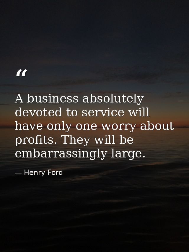 A business absolutely devoted to service will have only one worry about profits. They will be embarrassingly large. — Henry Ford