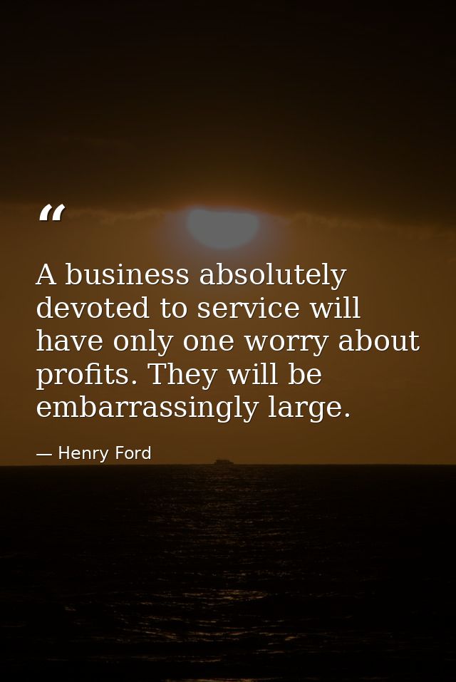 A business absolutely devoted to service will have only one worry about profits. They will be embarrassingly large. — Henry Ford