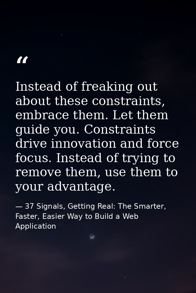 Instead of freaking out about these constraints, embrace them. Let them guide you. Constraints drive innovation and forc — 37 Signals, Getting Real: The Smarter, Faster, Easier Way to Build a Web Application
