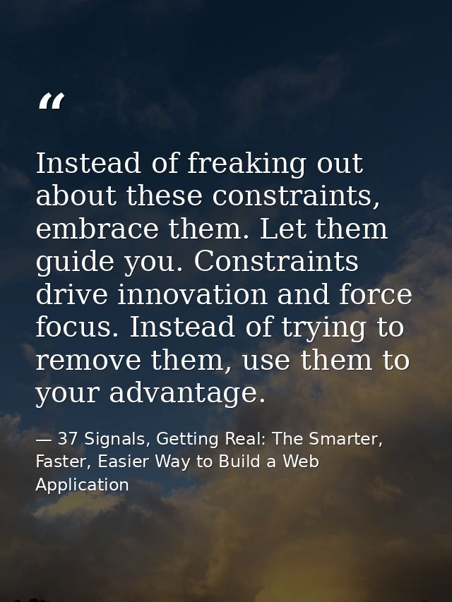Instead of freaking out about these constraints, embrace them. Let them guide you. Constraints drive innovation and forc — 37 Signals, Getting Real: The Smarter, Faster, Easier Way to Build a Web Application