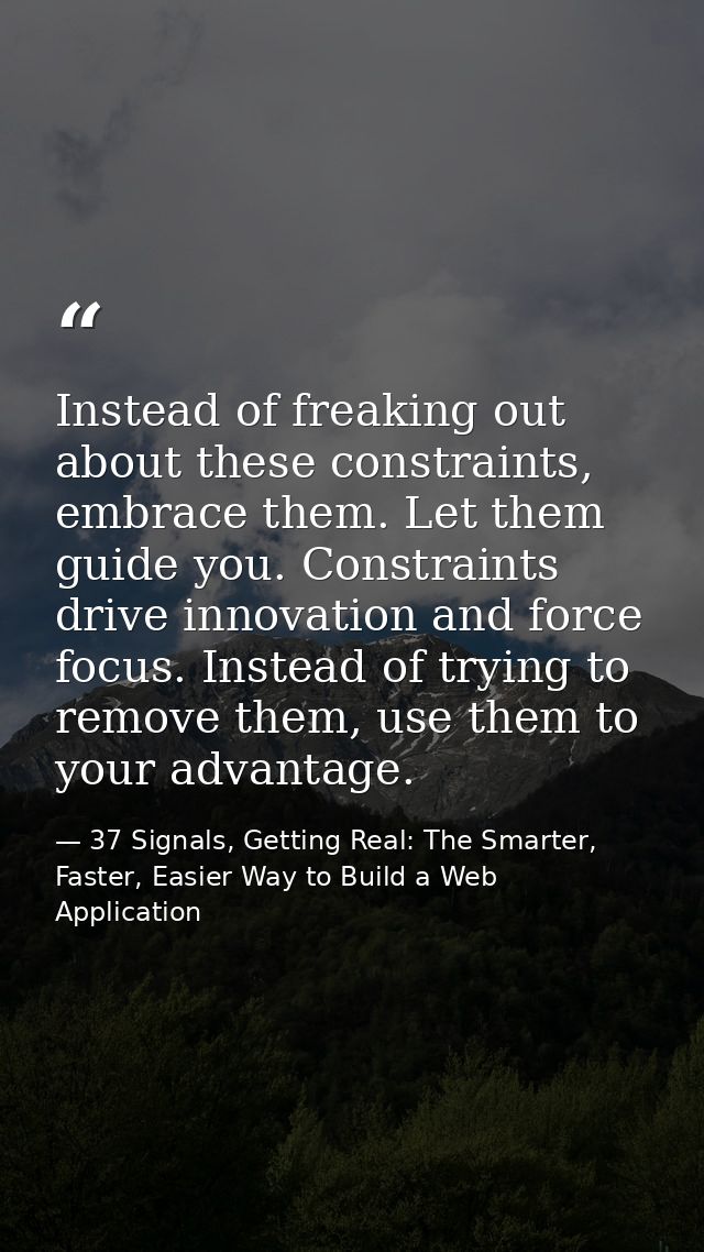 Instead of freaking out about these constraints, embrace them. Let them guide you. Constraints drive innovation and forc — 37 Signals, Getting Real: The Smarter, Faster, Easier Way to Build a Web Application