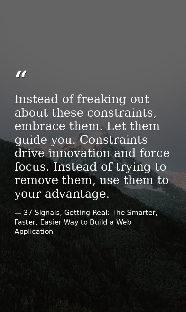 Instead of freaking out about these constraints, embrace them. Let them guide you. Constraints drive innovation and forc — 37 Signals, Getting Real: The Smarter, Faster, Easier Way to Build a Web Application