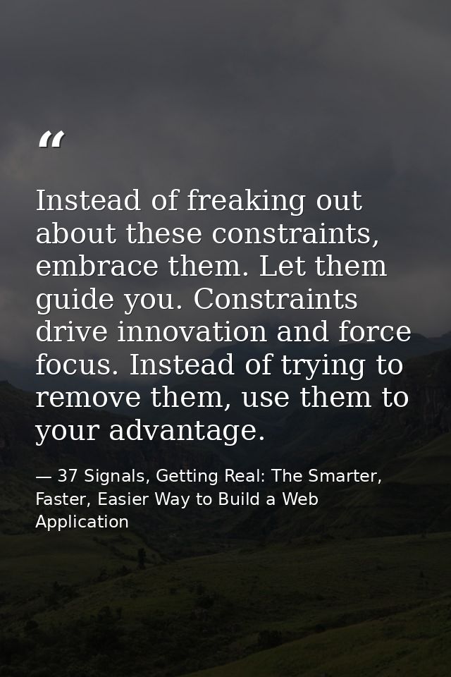 Instead of freaking out about these constraints, embrace them. Let them guide you. Constraints drive innovation and forc — 37 Signals, Getting Real: The Smarter, Faster, Easier Way to Build a Web Application