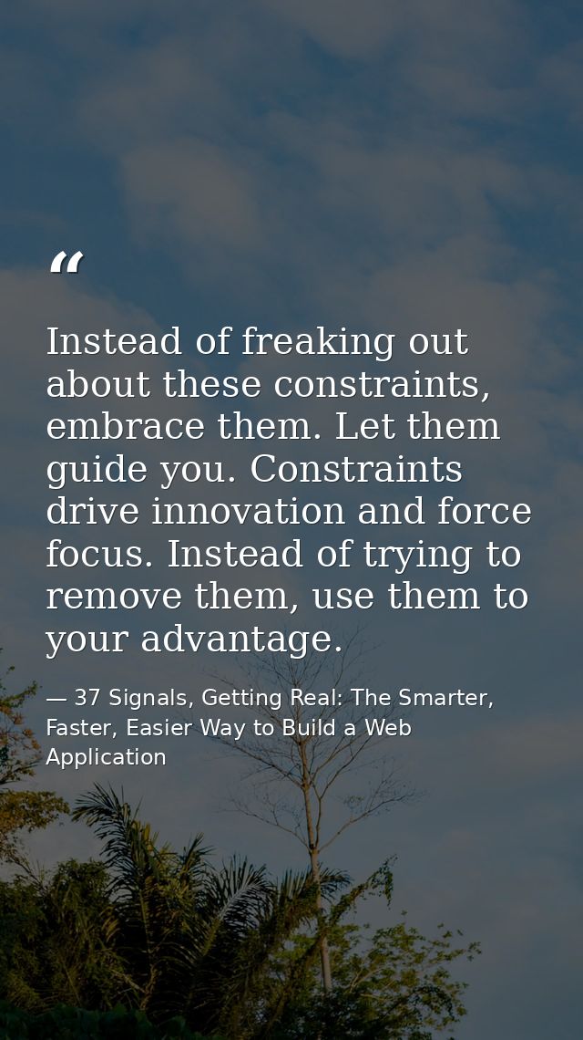 Instead of freaking out about these constraints, embrace them. Let them guide you. Constraints drive innovation and forc — 37 Signals, Getting Real: The Smarter, Faster, Easier Way to Build a Web Application