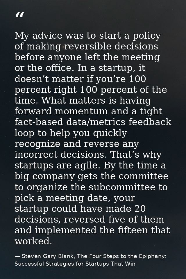 My advice was to start a policy of making reversible decisions before anyone left the meeting or the office. In a startu — Steven Gary Blank, The Four Steps to the Epiphany: Successful Strategies for Startups That Win