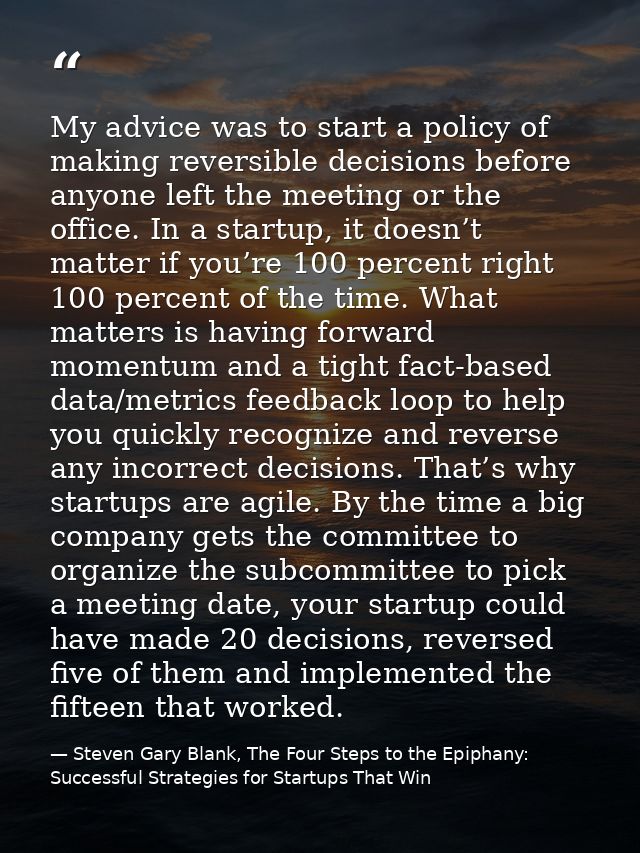 My advice was to start a policy of making reversible decisions before anyone left the meeting or the office. In a startu — Steven Gary Blank, The Four Steps to the Epiphany: Successful Strategies for Startups That Win