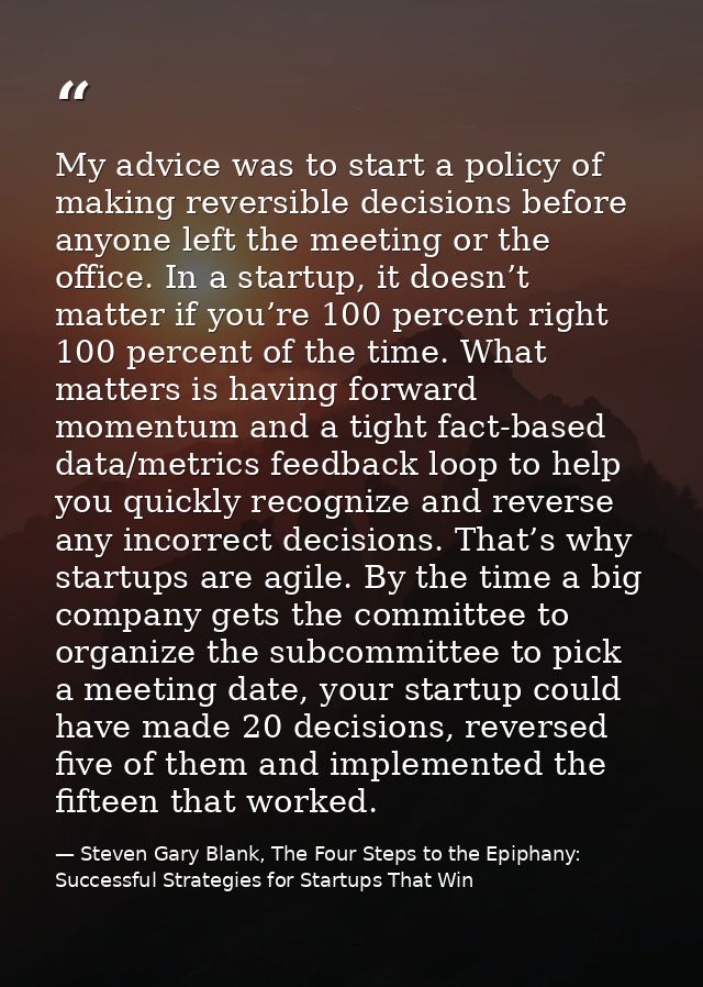 My advice was to start a policy of making reversible decisions before anyone left the meeting or the office. In a startu — Steven Gary Blank, The Four Steps to the Epiphany: Successful Strategies for Startups That Win