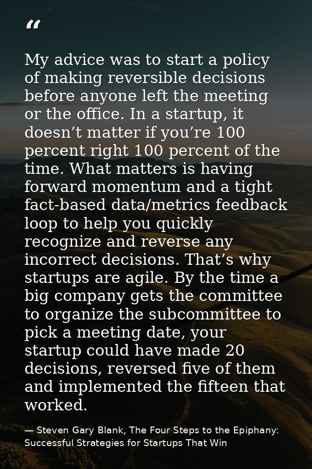 My advice was to start a policy of making reversible decisions before anyone left the meeting or the office. In a startu — Steven Gary Blank, The Four Steps to the Epiphany: Successful Strategies for Startups That Win