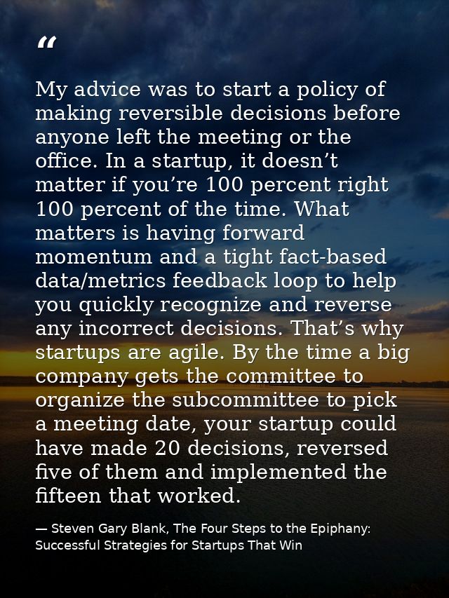My advice was to start a policy of making reversible decisions before anyone left the meeting or the office. In a startu — Steven Gary Blank, The Four Steps to the Epiphany: Successful Strategies for Startups That Win