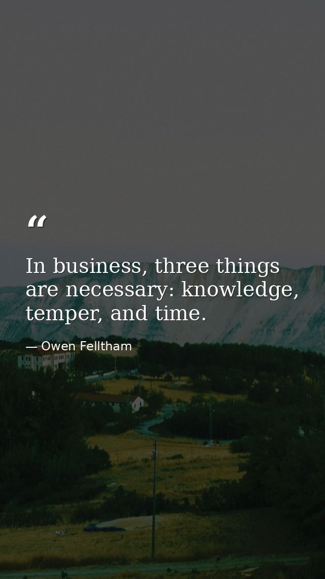 In business, three things are necessary: knowledge, temper, and time. — Owen Felltham