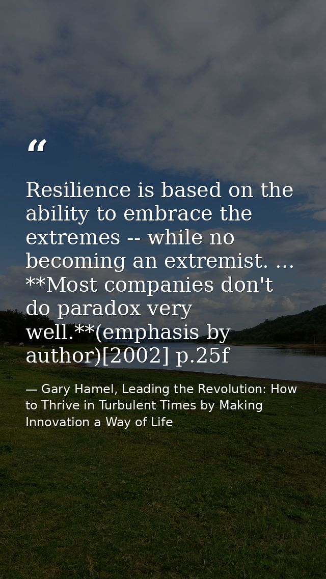 Resilience is based on the ability to embrace the extremes -- while no becoming an extremist. ... **Most companies don't — Gary Hamel, Leading the Revolution: How to Thrive in Turbulent Times by Making Innovation a Way of Life