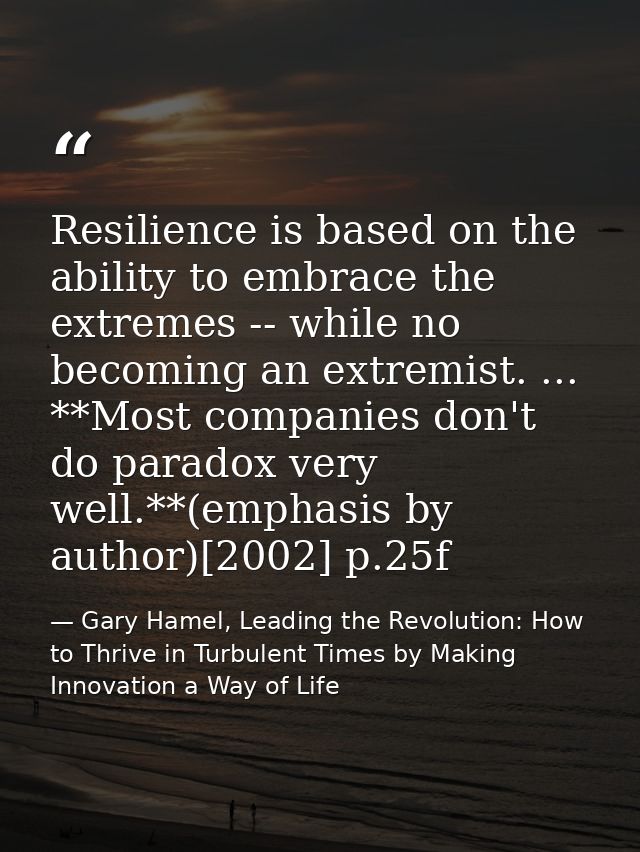 Resilience is based on the ability to embrace the extremes -- while no becoming an extremist. ... **Most companies don't — Gary Hamel, Leading the Revolution: How to Thrive in Turbulent Times by Making Innovation a Way of Life