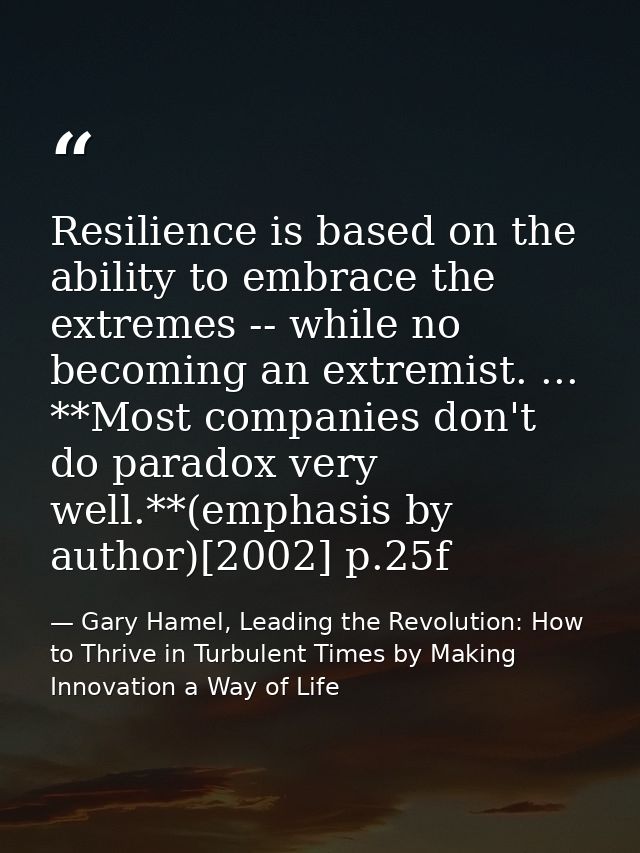Resilience is based on the ability to embrace the extremes -- while no becoming an extremist. ... **Most companies don't — Gary Hamel, Leading the Revolution: How to Thrive in Turbulent Times by Making Innovation a Way of Life