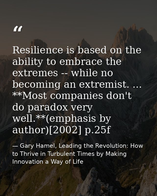Resilience is based on the ability to embrace the extremes -- while no becoming an extremist. ... **Most companies don't — Gary Hamel, Leading the Revolution: How to Thrive in Turbulent Times by Making Innovation a Way of Life
