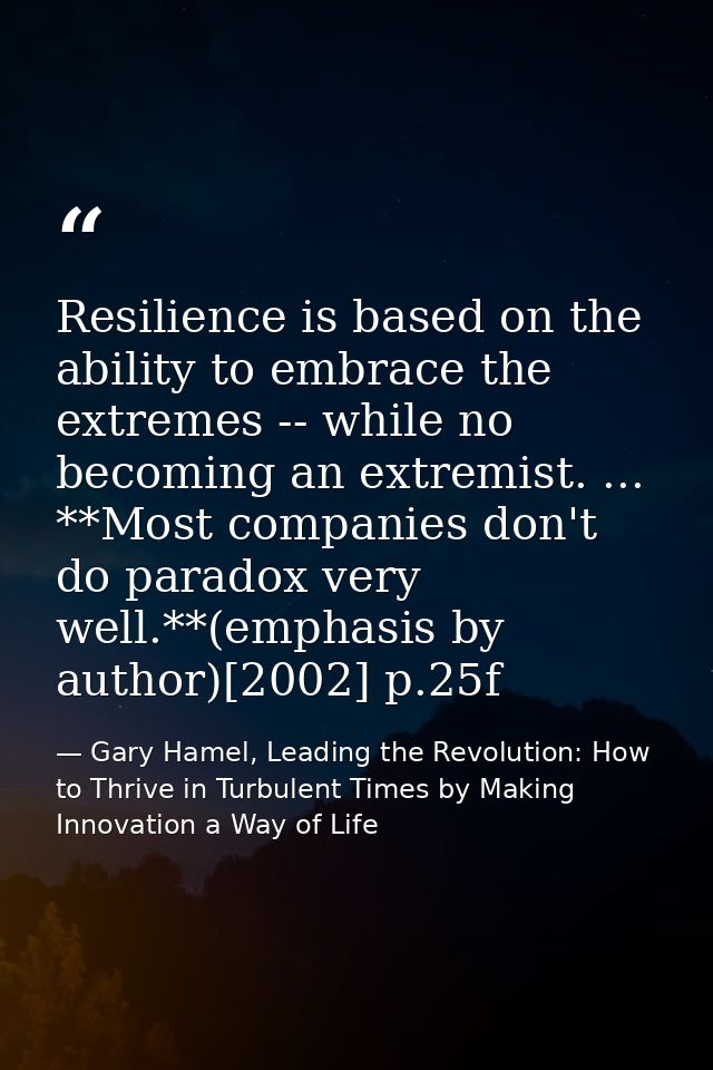 Resilience is based on the ability to embrace the extremes -- while no becoming an extremist. ... **Most companies don't — Gary Hamel, Leading the Revolution: How to Thrive in Turbulent Times by Making Innovation a Way of Life