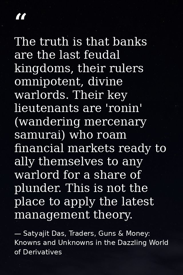The truth is that banks are the last feudal kingdoms, their rulers omnipotent, divine warlords. Their key lieutenants ar — Satyajit Das, Traders, Guns & Money: Knowns and Unknowns in the Dazzling World of Derivatives